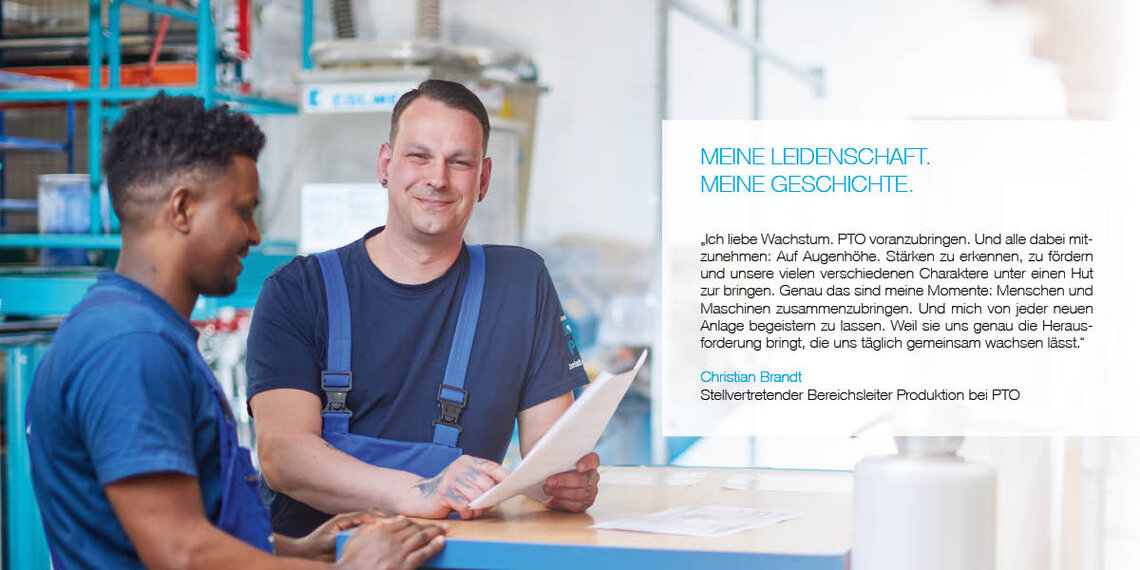 Zwei Angestellte in der Produktionshalle, einer mit Zitat: "Ich liebe Wachstum. PTO voranzubringen. Und alle dabei mitzunehmen: Auf Augenhöhe. Stärken zu erkennen, zu fördern und unsere vielen verschiedenen Charaktere unter einen Hut zu bringen. Genau das sind meine Momente: Menschen und Maschinen zusammenzubringen. Und mich von jeder neuen Anlage begeistern zu lassen. Weil sie uns genau die Herausforderung bringt, die uns täglich gemeinsam wachsen lässt." Christian Brandt, Stellvertretender Bereichsleiter Produktion bei PTO.