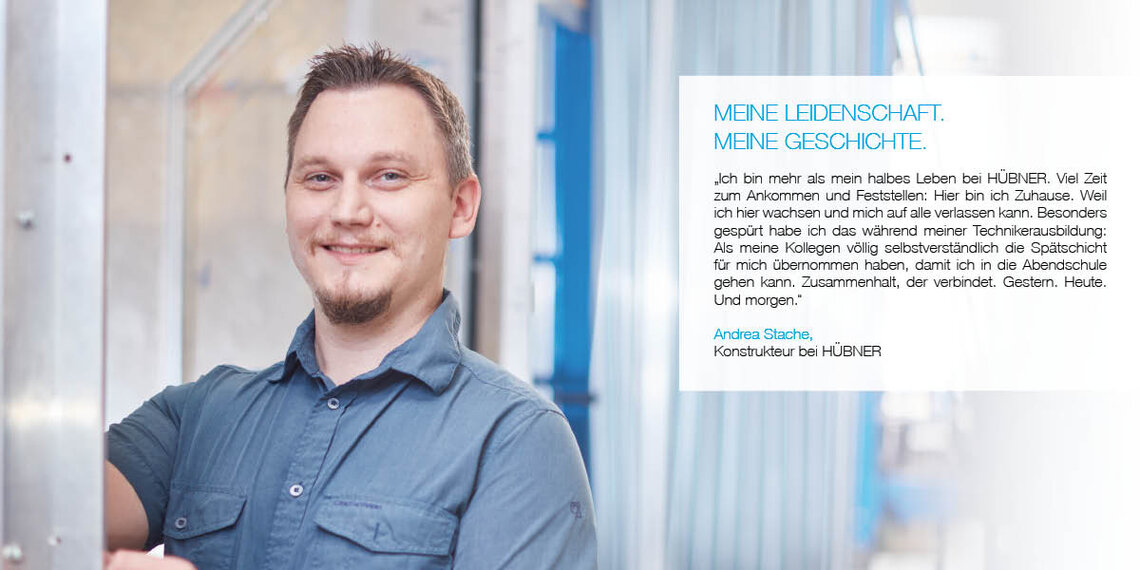Bild von Mitarbeiter mit Zitat: "Ich bin mehr als mein halbes Leben bei HÜBNER. Viel Zeit zum Ankommen und Feststellen: Hier bin ich zu Hause. Weil ich hier wachsen und mich auf alle verlassen kann. Besonders gespürt habe ich das während meiner Technikerausbildung: Als meine Kollegen völlig selbstverständlich die Spätschicht für mich übernommen haben, damit ich in die Abendschule gehen kann. Zusammenhalt, der verbindet. Gestern. Heute. Und morgen." Andreas Stache, Konstrukteur bei HÜBNER
