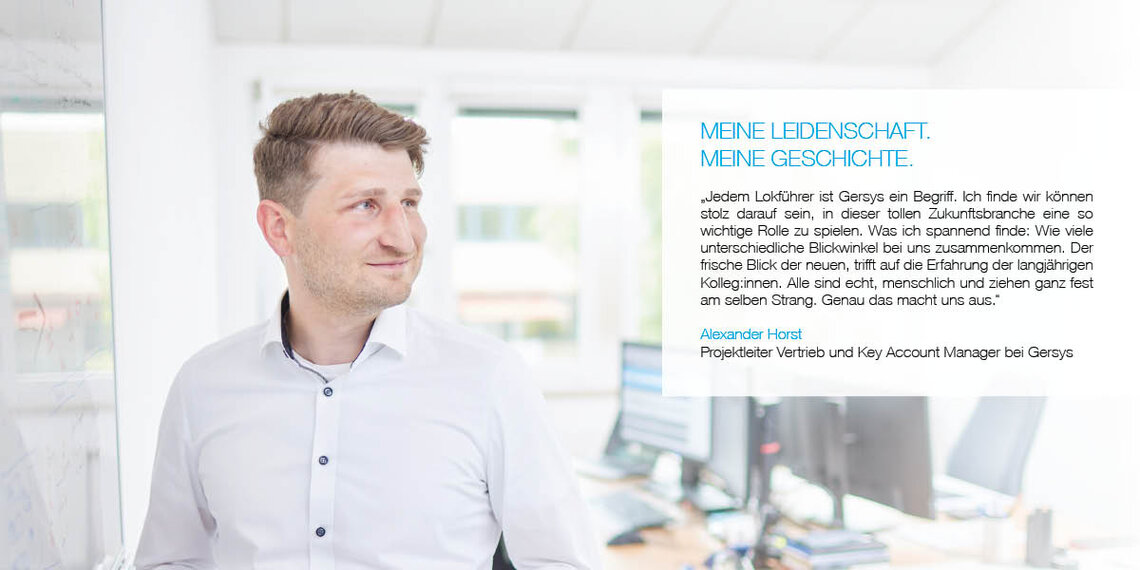 Mitarbeiter im Büro mit Zitat: "Jedem Lokführer ist Gersys ein Begriff. Ich finde wir können stolz darauf sein, in dieser tollen Zukunftsbranche eine so wichtige Rolle zu spielen. Was ich spannend finde: Wie viele unterschiedliche Blickwinkel bei uns zusammenkommen. Der frische Blick der neuen, trifft auf die Erfahrung der langjährigen Kolleg:innen. Alle sind echt, menschlich und ziehen ganz fest am selben Strang. Genau das macht uns aus." Alexander Horst, Projektleiter Vertrieb und Key Account Manager bei Gersys