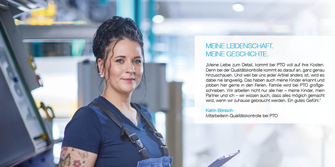 Mitarbeiterin in der Produktion mit Zitat: "Meine Liebe zum Detail kommt bei PTO voll auf ihre Kosten. Denn bei der Qualitätskontrolle kommt es darauf an, ganz genau hinzuschauen. Und weil bei uns jeder Artikel anders ist, wird es dabei nie langweilig. Das haben auch meine Kinder erkannt und jobben hier gerne in den Ferien. Familie wird bei PTO großgeschrieben. Wir arbeiten nicht nur alle hier – meine Kinder, mein Partner und ich – wir wissen auch, dass das alles möglich gemacht wird, wenn wir zuhause gebraucht werden. Ein gutes Gefühl." Katrin Bönisch, Mitarbeiterin Qualitätskontrolle bei PTO
