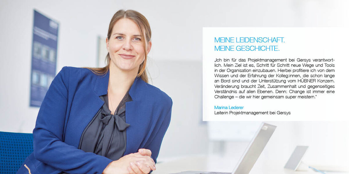 Foto von Mitarbeiterin mit Zitat: "Ich bin für das Projektmanagement bei Gersys verantwortlich. Mein Ziel ist es, Schritt für Schritt neue Wege und Tools in der Organisation einzubauen. Hierbei profitiere ich von dem Wissen und der Erfahrung der Kolleg:innen, die schon lange an Bord sind und der Unterstützung vom HÜBNER Konzern. Veränderung braucht Zeit, Zusammenhalt und gegenseitiges Verständnis auf allen Ebenen. Denn: Change ist immer eine Challenge - die hier gemeinsam super meistern." Marina Lederer, Leiterin Projektmanagement bei Gersys