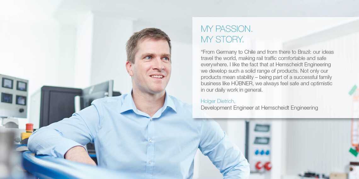Foto von Mitarbeiter mit Zitat: "From Germany to Chile and from there to Brazil: our ideas travel the world, making rail traffic comfortable and safe everywhere. I like the fact that at Hemscheidt Engineering we develop such a solid range of products. Not only our products mean stability – being part of a succesfull family business like HÜBNER, we always feel safe and optimistic in our daily work in general." Holger Dietrich, Development Engineer at Hemscheidt Engineering