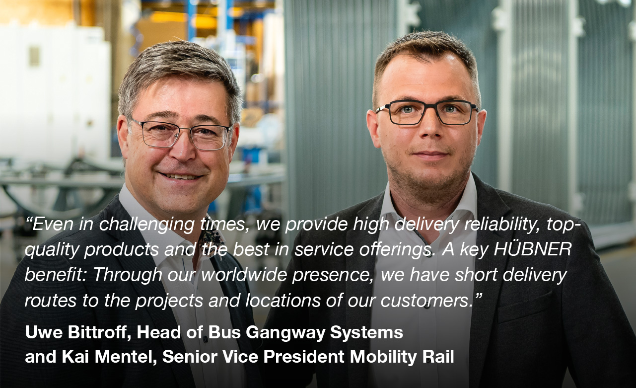 “Even in challenging times, we provide high delivery reliability, top-quality products and the best in service offerings. A key HÜBNER benefit: Through our worldwide presence, we have short delivery routes to the projects and locations of our customers.”  Uwe Bittroff, Head of Bus Gangway Systems and Kai Mentel, Head of Rail Division